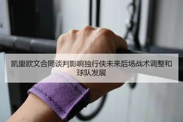 凯里欧文合同谈判影响独行侠未来后场战术调整和球队发展