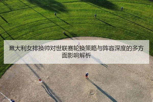 意大利女排换帅对世联赛轮换策略与阵容深度的多方面影响解析