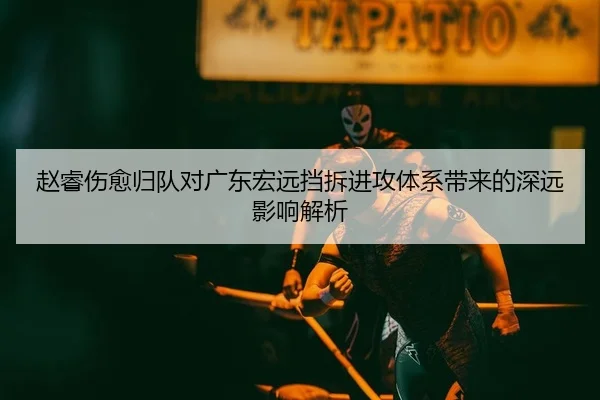 赵睿伤愈归队对广东宏远挡拆进攻体系带来的深远影响解析